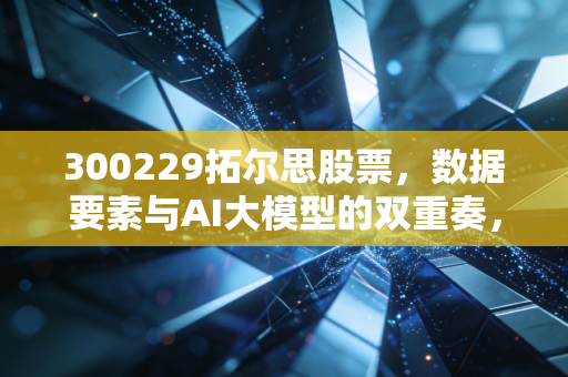300229拓尔思股票，数据要素与AI大模型的双重奏，这只隐形冠军还能飞多高？