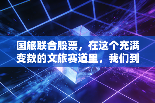 国旅联合股票,在这个充满变数的文旅赛道里,我们到底在赌什么?