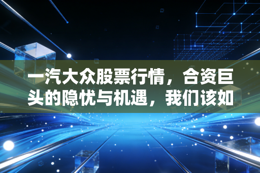 一汽大众股票行情,合资巨头的隐忧与机遇,我们该如何布局?