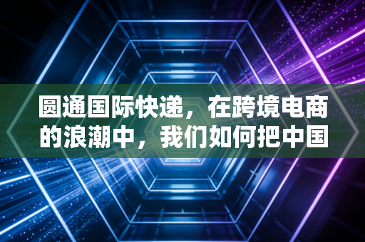 圆通国际快递,在跨境电商的浪潮中,我们如何把中国速度复制到全世界?