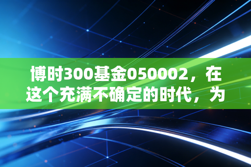 博时300基金050002,在这个充满不确定的时代,为什么它依然是普通投资者的压舱石?