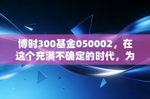 博时300基金050002,在这个充满不确定的时代,为什么它依然是普通投资者的压舱石?
