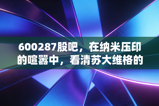 600287股吧,在纳米压印的喧嚣中,看清苏大维格的真实价值与散户的悲欢
