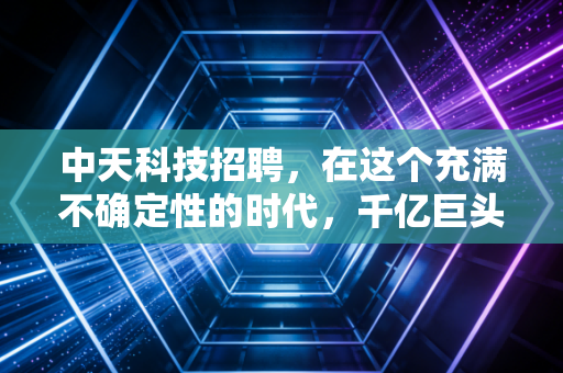 中天科技招聘,在这个充满不确定性的时代,千亿巨头如何通过抢人布局未来?