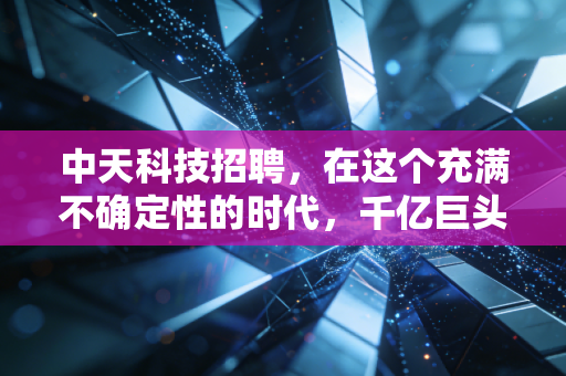 中天科技招聘,在这个充满不确定性的时代,千亿巨头如何通过抢人布局未来?