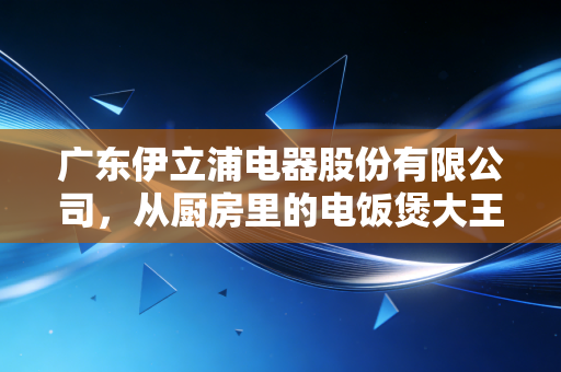 广东伊立浦电器股份有限公司，从厨房里的电饭煲大王到资本市场的过山车，一场关于跨界转型的残酷教训