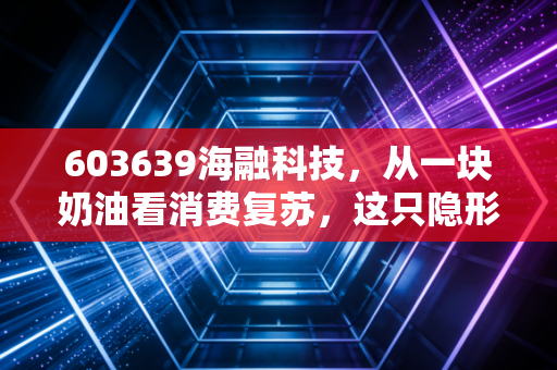 603639海融科技,从一块奶油看消费复苏,这只隐形冠军被低估了吗?