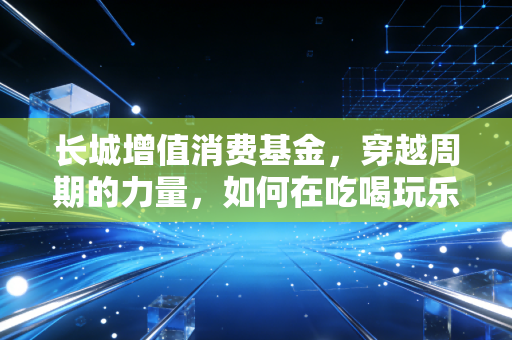 长城增值消费基金,穿越周期的力量,如何在吃喝玩乐中守住财富?
