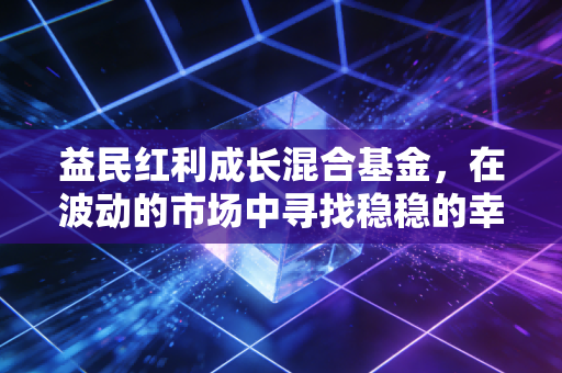 益民红利成长混合基金，在波动的市场中寻找稳稳的幸福，红利与成长的双重奏