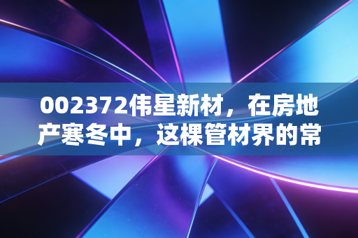 002372伟星新材,在房地产寒冬中,这棵管材界的常青树还能稳坐钓鱼台吗?