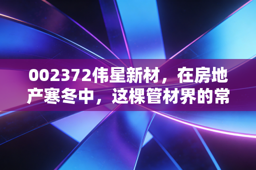 002372伟星新材,在房地产寒冬中,这棵管材界的常青树还能稳坐钓鱼台吗?