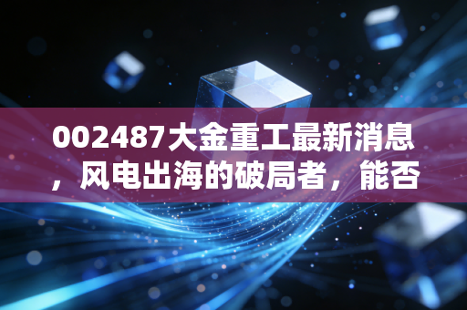 002487大金重工最新消息，风电出海的破局者，能否穿越周期再创新高？