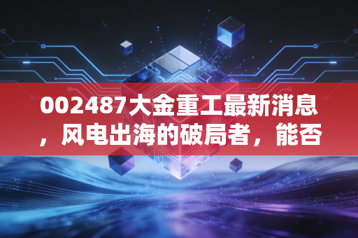 002487大金重工最新消息，风电出海的破局者，能否穿越周期再创新高？