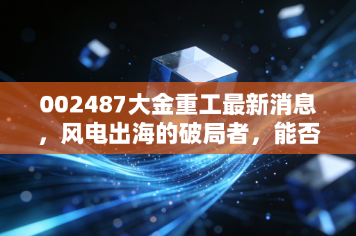 002487大金重工最新消息，风电出海的破局者，能否穿越周期再创新高？