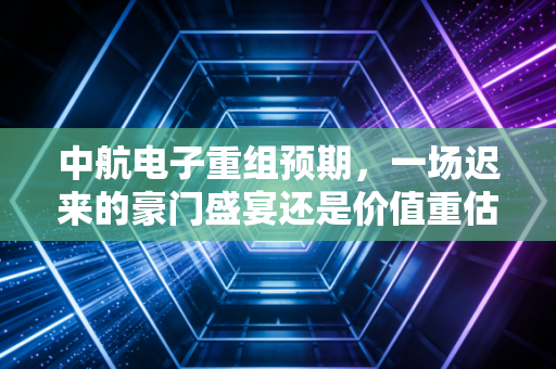 中航电子重组预期,一场迟来的豪门盛宴还是价值重估的起点?