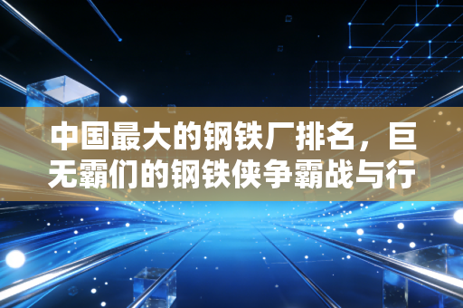 中国最大的钢铁厂排名,巨无霸们的钢铁侠争霸战与行业变局