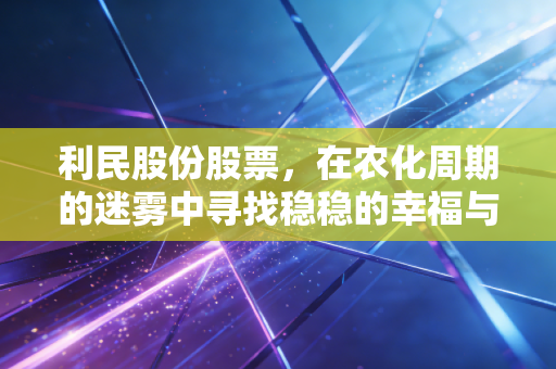 利民股份股票,在农化周期的迷雾中寻找稳稳的幸福与新能源的突围战