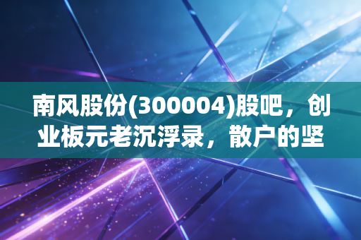 南风股份(300004)股吧,创业板元老沉浮录,散户的坚守与迷茫