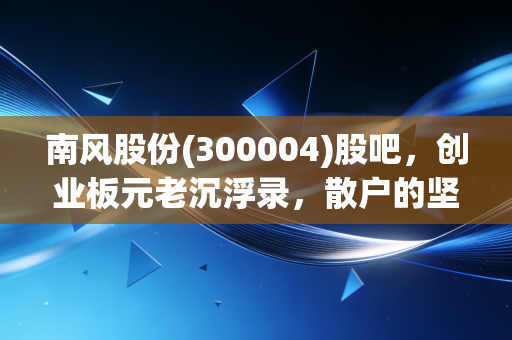 南风股份(300004)股吧,创业板元老沉浮录,散户的坚守与迷茫