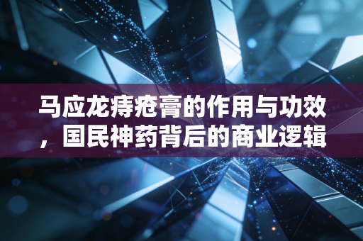 马应龙痔疮膏的作用与功效,国民神药背后的商业逻辑与生活经济学