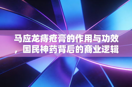 马应龙痔疮膏的作用与功效,国民神药背后的商业逻辑与生活经济学