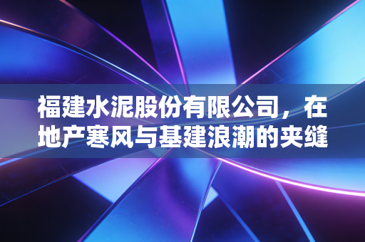 福建水泥股份有限公司,在地产寒风与基建浪潮的夹缝中,探寻老牌国企的骨气与未来