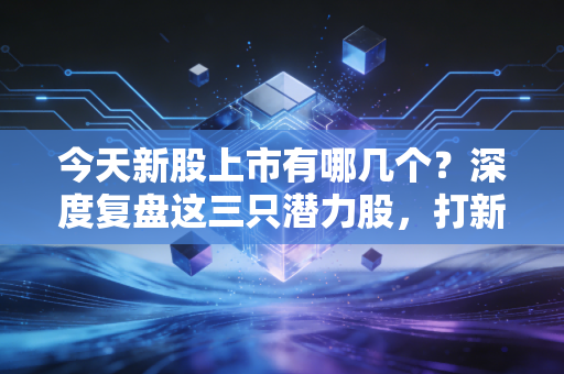 今天新股上市有哪几个?深度复盘这三只潜力股,打新族该吃肉还是关灯吃面?