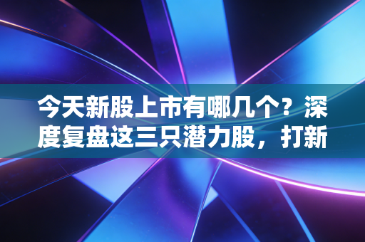 今天新股上市有哪几个?深度复盘这三只潜力股,打新族该吃肉还是关灯吃面?