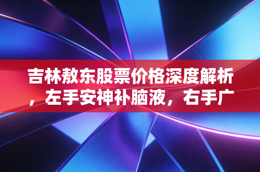 吉林敖东股票价格深度解析,左手安神补脑液,右手广发证券,这波行情你看懂了吗?