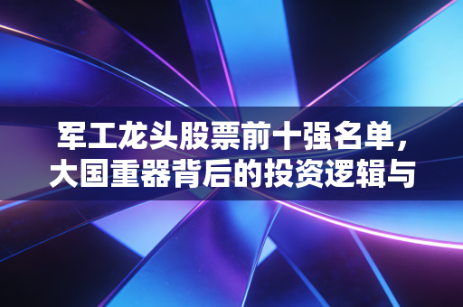 军工龙头股票前十强名单,大国重器背后的投资逻辑与深度解析