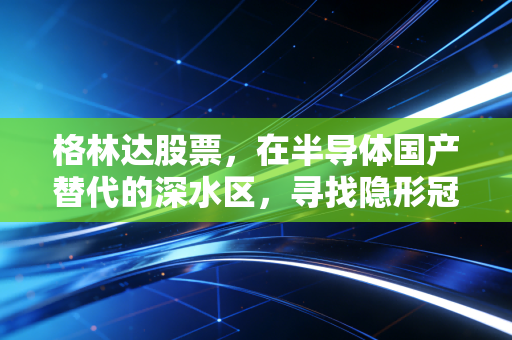 格林达股票,在半导体国产替代的深水区,寻找隐形冠军的真实成色