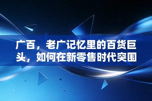 广百,老广记忆里的百货巨头,如何在新零售时代突围?