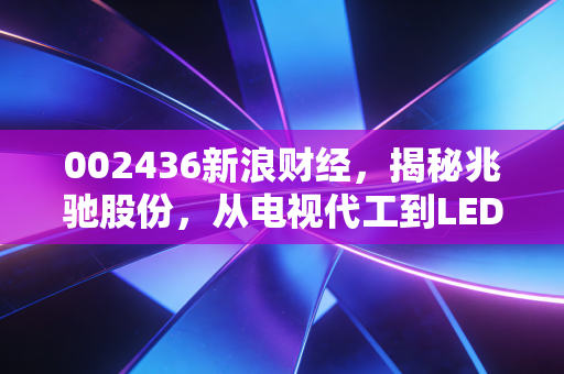 002436新浪财经,揭秘兆驰股份,从电视代工到LED巨头的隐形冠军之路
