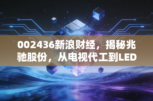002436新浪财经,揭秘兆驰股份,从电视代工到LED巨头的隐形冠军之路