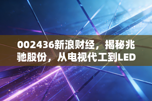 002436新浪财经,揭秘兆驰股份,从电视代工到LED巨头的隐形冠军之路