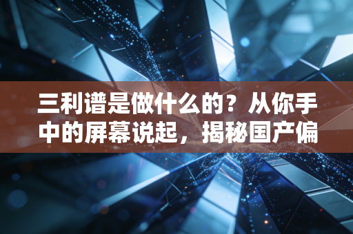 三利谱是做什么的?从你手中的屏幕说起,揭秘国产偏光片龙头的突围之路