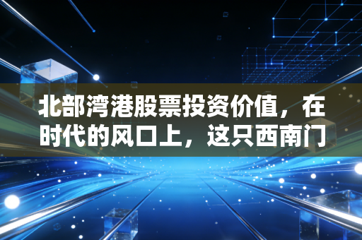 北部湾港股票投资价值,在时代的风口上,这只西南门户到底藏着多少惊喜?