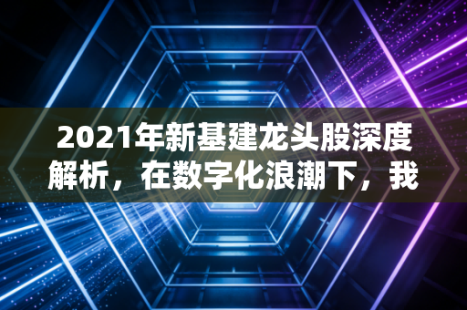 2021年新基建龙头股深度解析,在数字化浪潮下,我们如何锁定未来的核心资产?