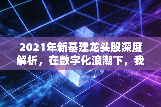 2021年新基建龙头股深度解析,在数字化浪潮下,我们如何锁定未来的核心资产?