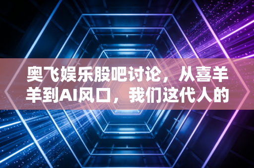 奥飞娱乐股吧讨论,从喜羊羊到AI风口,我们这代人的童年回忆还能炒出第二春吗?