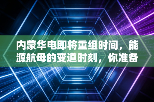 内蒙华电即将重组时间,能源航母的变道时刻,你准备好了吗?