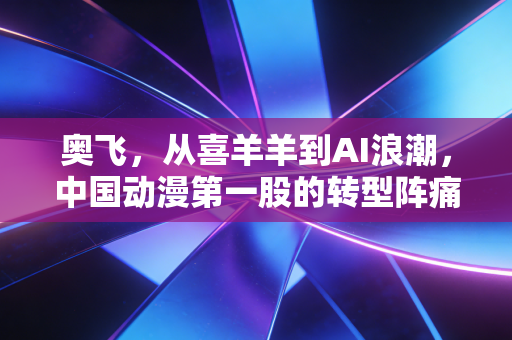 奥飞,从喜羊羊到AI浪潮,中国动漫第一股的转型阵痛与未来希望