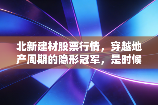 北新建材股票行情,穿越地产周期的隐形冠军,是时候抄底还是耐心观望?