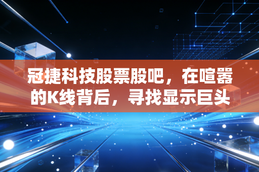 冠捷科技股票股吧，在喧嚣的K线背后，寻找显示巨头的真实价值锚点