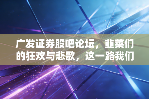 广发证券股吧论坛,韭菜们的狂欢与悲歌,这一路我们究竟经历了什么?