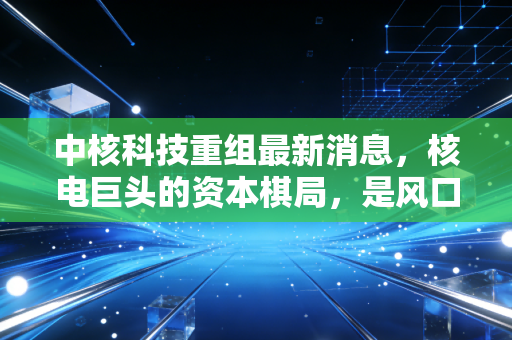 中核科技重组最新消息,核电巨头的资本棋局,是风口还是陷阱?