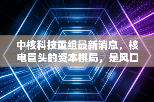 中核科技重组最新消息,核电巨头的资本棋局,是风口还是陷阱?