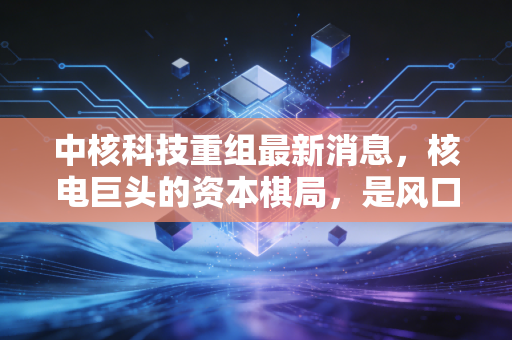 中核科技重组最新消息,核电巨头的资本棋局,是风口还是陷阱?