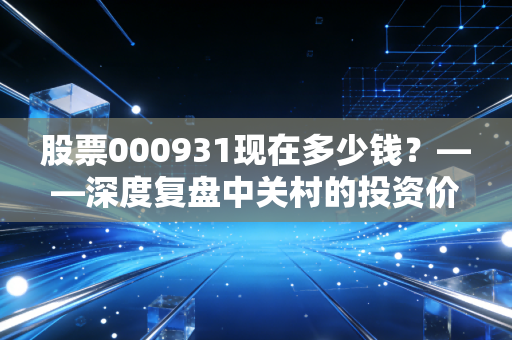 股票000931现在多少钱？——深度复盘中关村的投资价值与时代博弈