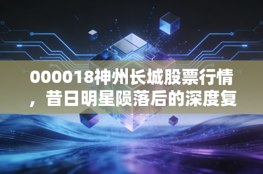 000018神州长城股票行情，昔日明星陨落后的深度复盘与投资警示